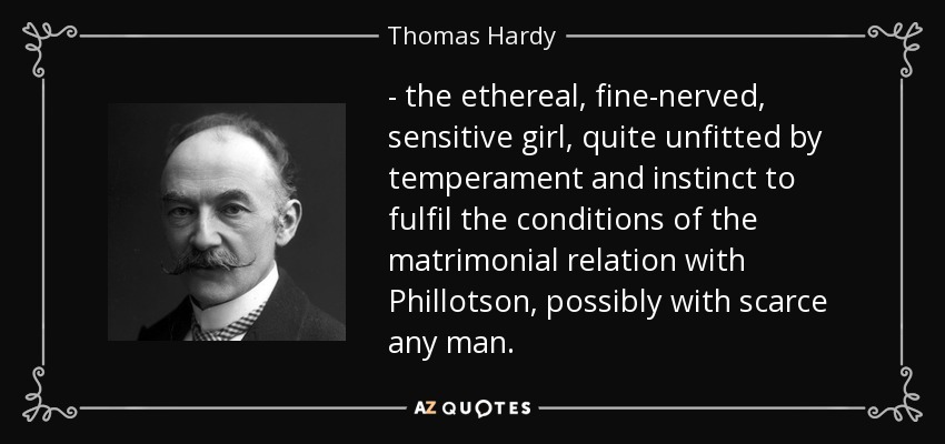 - the ethereal, fine-nerved, sensitive girl, quite unfitted by temperament and instinct to fulfil the conditions of the matrimonial relation with Phillotson, possibly with scarce any man. - Thomas Hardy