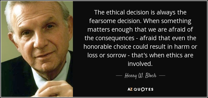 The ethical decision is always the fearsome decision. When something matters enough that we are afraid of the consequences - afraid that even the honorable choice could result in harm or loss or sorrow - that's when ethics are involved. - Henry W. Bloch