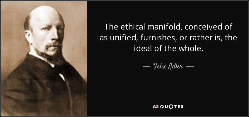 The ethical manifold, conceived of as unified, furnishes, or rather is, the ideal of the whole. - Felix Adler