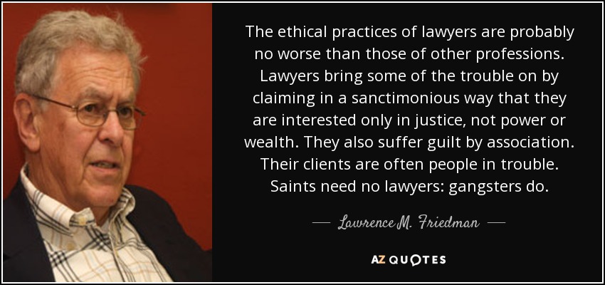 The ethical practices of lawyers are probably no worse than those of other professions. Lawyers bring some of the trouble on by claiming in a sanctimonious way that they are interested only in justice, not power or wealth. They also suffer guilt by association. Their clients are often people in trouble. Saints need no lawyers: gangsters do. - Lawrence M. Friedman