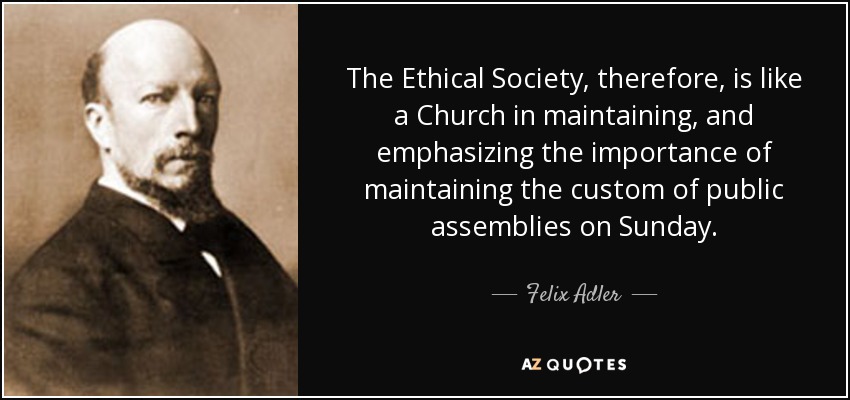 The Ethical Society, therefore, is like a Church in maintaining, and emphasizing the importance of maintaining the custom of public assemblies on Sunday. - Felix Adler