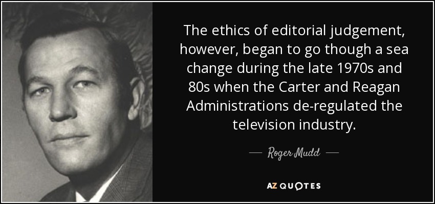 The ethics of editorial judgement, however, began to go though a sea change during the late 1970s and 80s when the Carter and Reagan Administrations de-regulated the television industry. - Roger Mudd