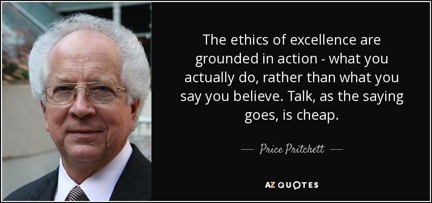 The ethics of excellence are grounded in action - what you actually do, rather than what you say you believe. Talk, as the saying goes, is cheap. - Price Pritchett
