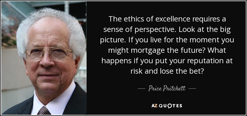 The ethics of excellence requires a sense of perspective. Look at the big picture. If you live for the moment you might mortgage the future? What happens if you put your reputation at risk and lose the bet? - Price Pritchett