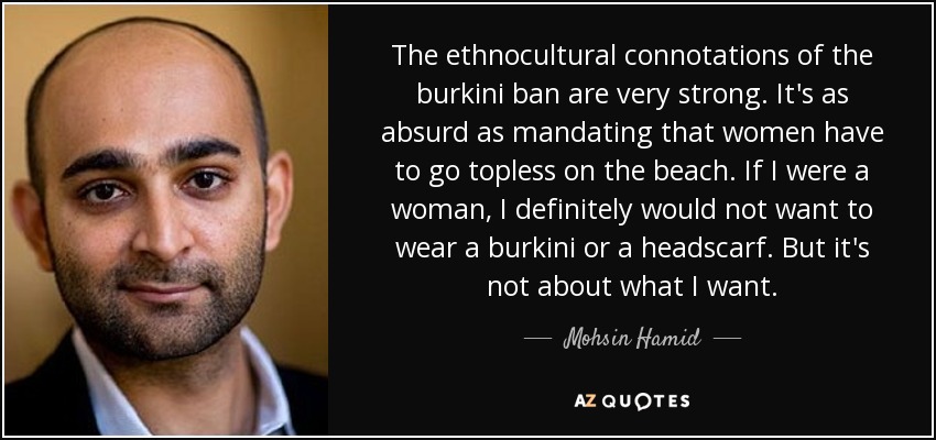 The ethnocultural connotations of the burkini ban are very strong. It's as absurd as mandating that women have to go topless on the beach. If I were a woman, I definitely would not want to wear a burkini or a headscarf. But it's not about what I want. - Mohsin Hamid