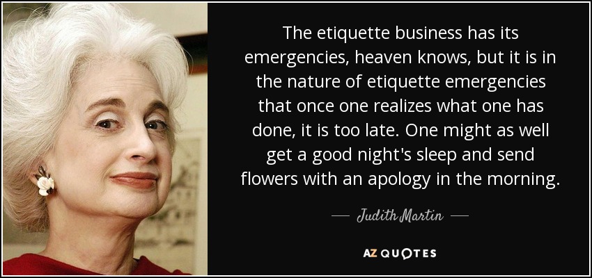 The etiquette business has its emergencies, heaven knows, but it is in the nature of etiquette emergencies that once one realizes what one has done, it is too late. One might as well get a good night's sleep and send flowers with an apology in the morning. - Judith Martin