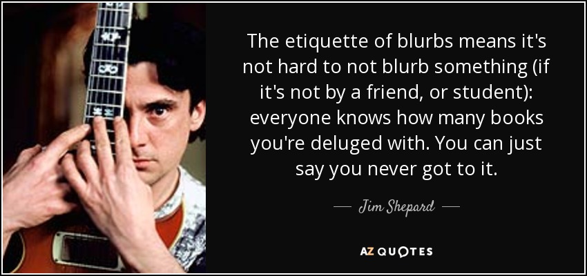 The etiquette of blurbs means it's not hard to not blurb something (if it's not by a friend, or student): everyone knows how many books you're deluged with. You can just say you never got to it. - Jim Shepard