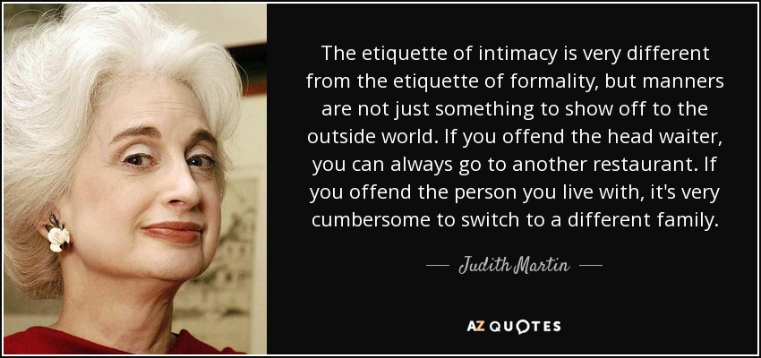 The etiquette of intimacy is very different from the etiquette of formality, but manners are not just something to show off to the outside world. If you offend the head waiter, you can always go to another restaurant. If you offend the person you live with, it's very cumbersome to switch to a different family. - Judith Martin