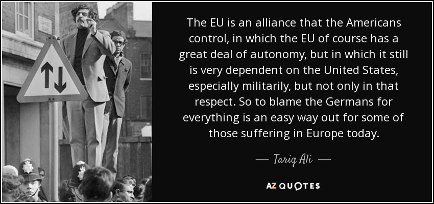 The EU is an alliance that the Americans control, in which the EU of course has a great deal of autonomy, but in which it still is very dependent on the United States, especially militarily, but not only in that respect. So to blame the Germans for everything is an easy way out for some of those suffering in Europe today. - Tariq Ali