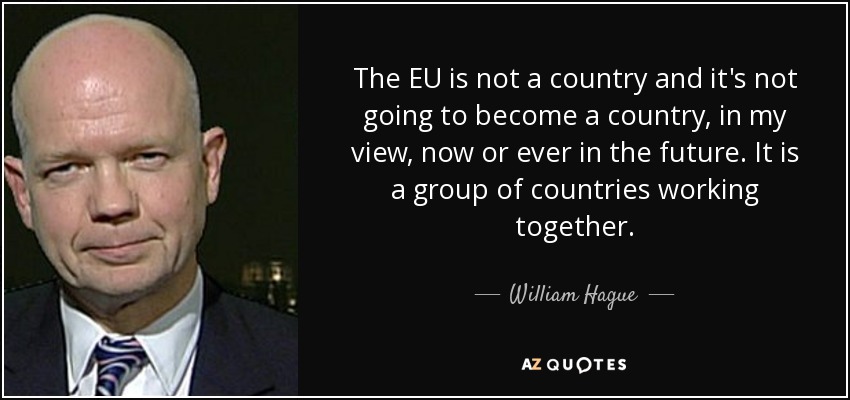 The EU is not a country and it's not going to become a country, in my view, now or ever in the future. It is a group of countries working together. - William Hague
