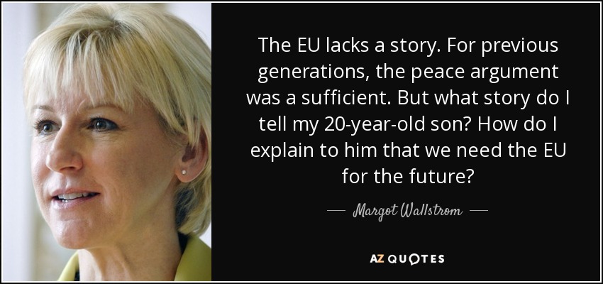 The EU lacks a story. For previous generations, the peace argument was a sufficient. But what story do I tell my 20-year-old son? How do I explain to him that we need the EU for the future? - Margot Wallstrom