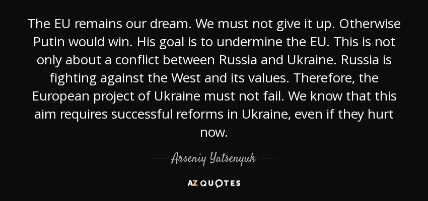 The EU remains our dream. We must not give it up. Otherwise Putin would win. His goal is to undermine the EU. This is not only about a conflict between Russia and Ukraine. Russia is fighting against the West and its values. Therefore, the European project of Ukraine must not fail. We know that this aim requires successful reforms in Ukraine, even if they hurt now. - Arseniy Yatsenyuk