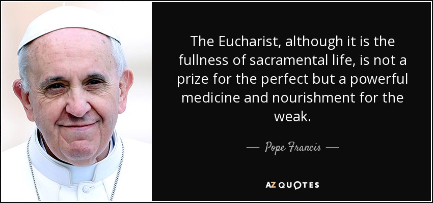 The Eucharist, although it is the fullness of sacramental life, is not a prize for the perfect but a powerful medicine and nourishment for the weak. - Pope Francis