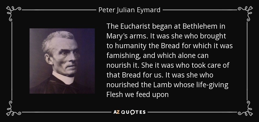 The Eucharist began at Bethlehem in Mary's arms. It was she who brought to humanity the Bread for which it was famishing, and which alone can nourish it. She it was who took care of that Bread for us. It was she who nourished the Lamb whose life-giving Flesh we feed upon - Peter Julian Eymard