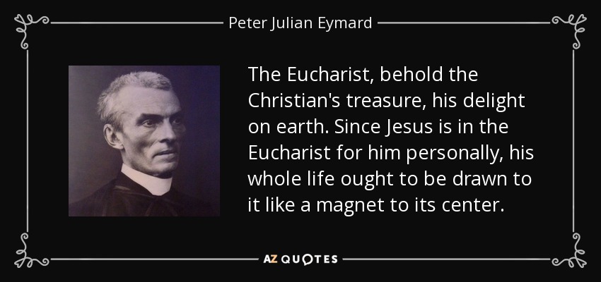 The Eucharist, behold the Christian's treasure, his delight on earth. Since Jesus is in the Eucharist for him personally, his whole life ought to be drawn to it like a magnet to its center. - Peter Julian Eymard