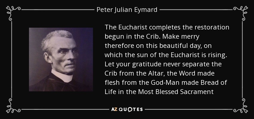 The Eucharist completes the restoration begun in the Crib. Make merry therefore on this beautiful day, on which the sun of the Eucharist is rising. Let your gratitude never separate the Crib from the Altar, the Word made flesh from the God-Man made Bread of Life in the Most Blessed Sacrament - Peter Julian Eymard