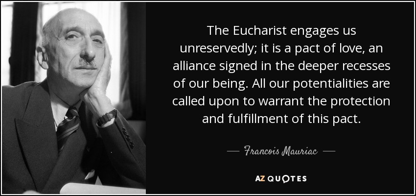 The Eucharist engages us unreservedly; it is a pact of love, an alliance signed in the deeper recesses of our being. All our potentialities are called upon to warrant the protection and fulfillment of this pact. - Francois Mauriac