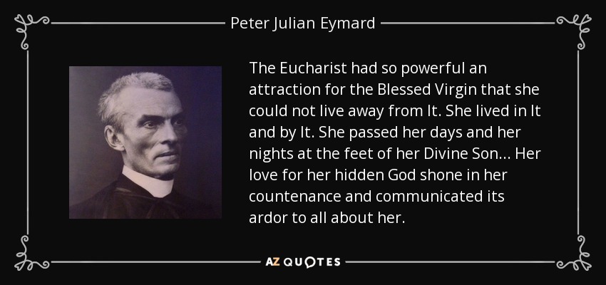 The Eucharist had so powerful an attraction for the Blessed Virgin that she could not live away from It. She lived in It and by It. She passed her days and her nights at the feet of her Divine Son... Her love for her hidden God shone in her countenance and communicated its ardor to all about her. - Peter Julian Eymard