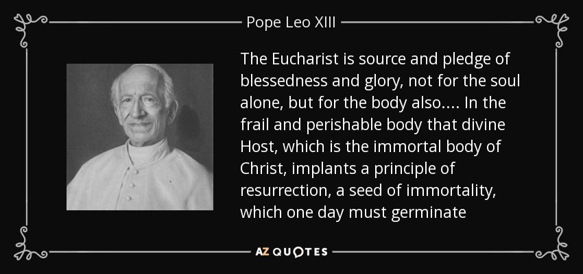 The Eucharist is source and pledge of blessedness and glory, not for the soul alone, but for the body also.... In the frail and perishable body that divine Host, which is the immortal body of Christ, implants a principle of resurrection, a seed of immortality, which one day must germinate - Pope Leo XIII