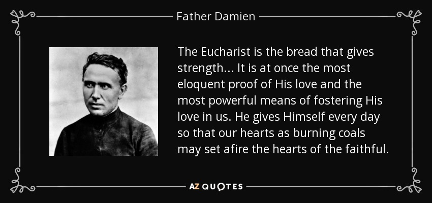 The Eucharist is the bread that gives strength... It is at once the most eloquent proof of His love and the most powerful means of fostering His love in us. He gives Himself every day so that our hearts as burning coals may set afire the hearts of the faithful. - Father Damien