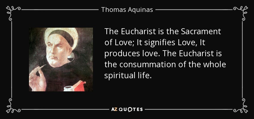 The Eucharist is the Sacrament of Love; It signifies Love, It produces love. The Eucharist is the consummation of the whole spiritual life. - Thomas Aquinas