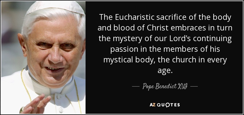The Eucharistic sacrifice of the body and blood of Christ embraces in turn the mystery of our Lord's continuing passion in the members of his mystical body, the church in every age. - Pope Benedict XVI