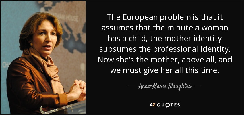 The European problem is that it assumes that the minute a woman has a child, the mother identity subsumes the professional identity. Now she's the mother, above all, and we must give her all this time. - Anne-Marie Slaughter