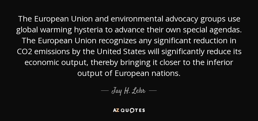 The European Union and environmental advocacy groups use global warming hysteria to advance their own special agendas. The European Union recognizes any significant reduction in CO2 emissions by the United States will significantly reduce its economic output, thereby bringing it closer to the inferior output of European nations. - Jay H. Lehr