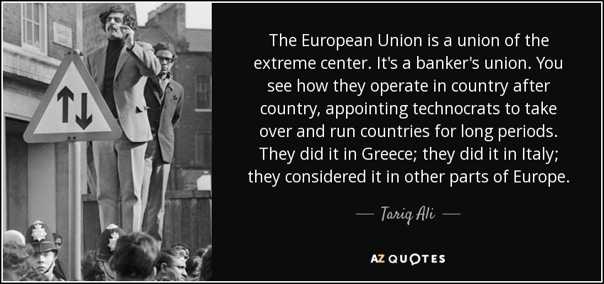 The European Union is a union of the extreme center. It's a banker's union. You see how they operate in country after country, appointing technocrats to take over and run countries for long periods. They did it in Greece; they did it in Italy; they considered it in other parts of Europe. - Tariq Ali
