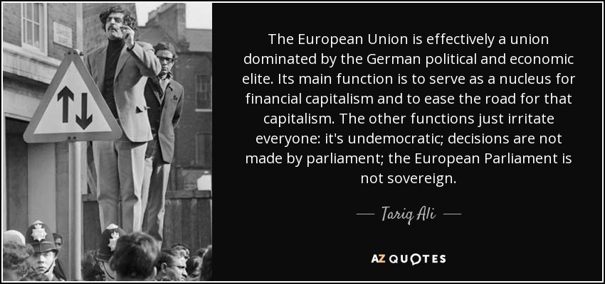 The European Union is effectively a union dominated by the German political and economic elite. Its main function is to serve as a nucleus for financial capitalism and to ease the road for that capitalism. The other functions just irritate everyone: it's undemocratic; decisions are not made by parliament; the European Parliament is not sovereign. - Tariq Ali