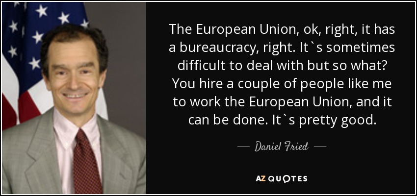 The European Union, ok, right, it has a bureaucracy, right. It`s sometimes difficult to deal with but so what? You hire a couple of people like me to work the European Union, and it can be done. It`s pretty good. - Daniel Fried