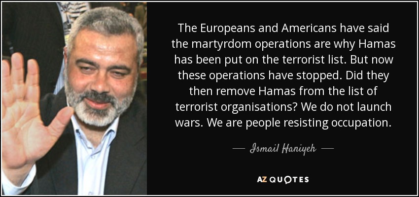 The Europeans and Americans have said the martyrdom operations are why Hamas has been put on the terrorist list. But now these operations have stopped. Did they then remove Hamas from the list of terrorist organisations? We do not launch wars. We are people resisting occupation. - Ismail Haniyeh