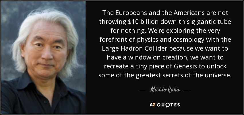 The Europeans and the Americans are not throwing $10 billion down this gigantic tube for nothing. We're exploring the very forefront of physics and cosmology with the Large Hadron Collider because we want to have a window on creation, we want to recreate a tiny piece of Genesis to unlock some of the greatest secrets of the universe. - Michio Kaku