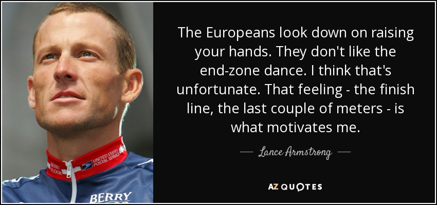 The Europeans look down on raising your hands. They don't like the end-zone dance. I think that's unfortunate. That feeling - the finish line, the last couple of meters - is what motivates me. - Lance Armstrong