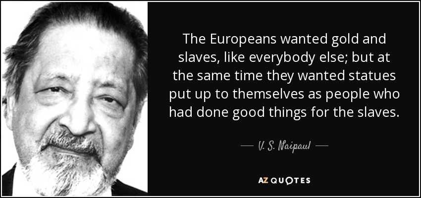 The Europeans wanted gold and slaves, like everybody else; but at the same time they wanted statues put up to themselves as people who had done good things for the slaves. - V. S. Naipaul