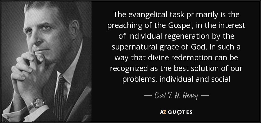 The evangelical task primarily is the preaching of the Gospel, in the interest of individual regeneration by the supernatural grace of God, in such a way that divine redemption can be recognized as the best solution of our problems, individual and social - Carl F. H. Henry