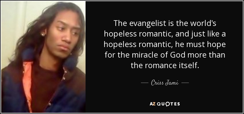 The evangelist is the world's hopeless romantic, and just like a hopeless romantic, he must hope for the miracle of God more than the romance itself. - Criss Jami