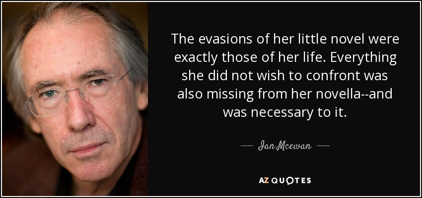 The evasions of her little novel were exactly those of her life. Everything she did not wish to confront was also missing from her novella--and was necessary to it. - Ian Mcewan