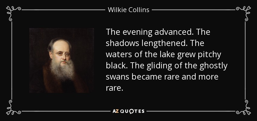 The evening advanced. The shadows lengthened. The waters of the lake grew pitchy black. The gliding of the ghostly swans became rare and more rare. - Wilkie Collins