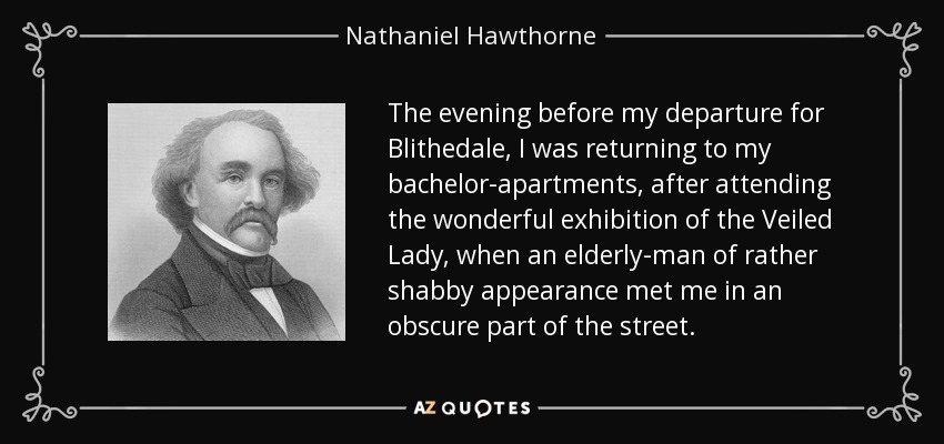 The evening before my departure for Blithedale, I was returning to my bachelor-apartments, after attending the wonderful exhibition of the Veiled Lady, when an elderly-man of rather shabby appearance met me in an obscure part of the street. - Nathaniel Hawthorne