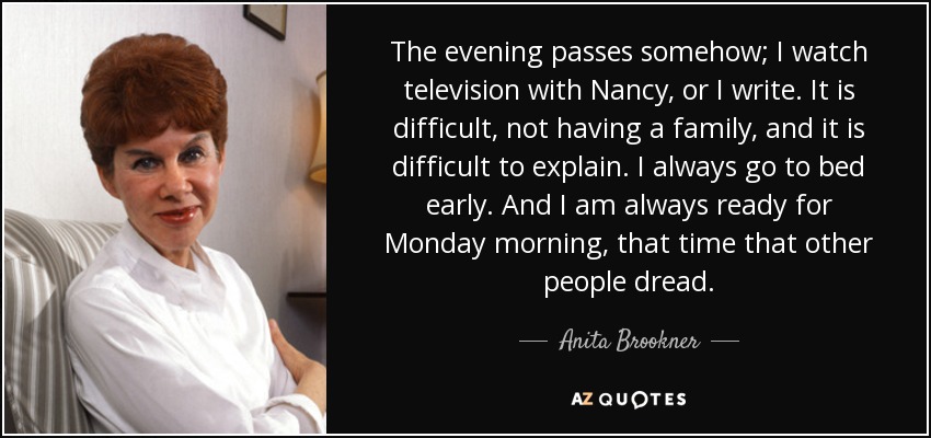 The evening passes somehow; I watch television with Nancy, or I write. It is difficult, not having a family, and it is difficult to explain. I always go to bed early. And I am always ready for Monday morning, that time that other people dread. - Anita Brookner