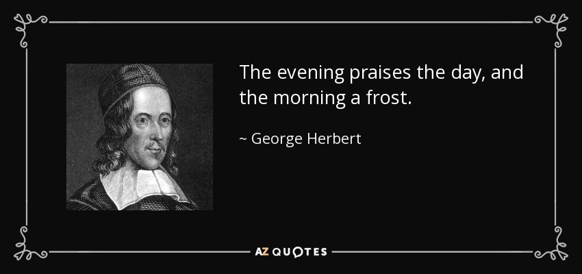The evening praises the day, and the morning a frost. - George Herbert