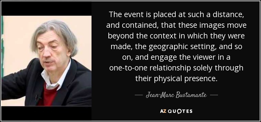 The event is placed at such a distance, and contained, that these images move beyond the context in which they were made, the geographic setting, and so on, and engage the viewer in a one-to-one relationship solely through their physical presence. - Jean-Marc Bustamante