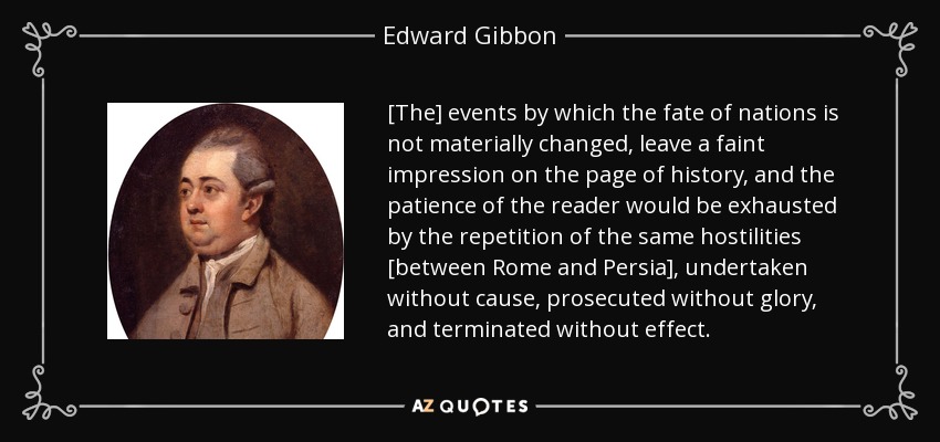 [The] events by which the fate of nations is not materially changed, leave a faint impression on the page of history, and the patience of the reader would be exhausted by the repetition of the same hostilities [between Rome and Persia], undertaken without cause, prosecuted without glory, and terminated without effect. - Edward Gibbon