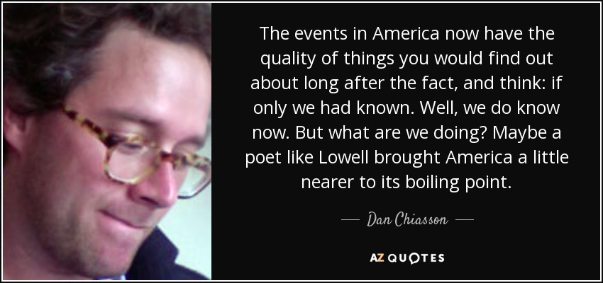 The events in America now have the quality of things you would find out about long after the fact, and think: if only we had known. Well, we do know now. But what are we doing? Maybe a poet like Lowell brought America a little nearer to its boiling point. - Dan Chiasson