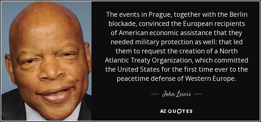 The events in Prague, together with the Berlin blockade, convinced the European recipients of American economic assistance that they needed military protection as well: that led them to request the creation of a North Atlantic Treaty Organization, which committed the United States for the first time ever to the peacetime defense of Western Europe. - John Lewis