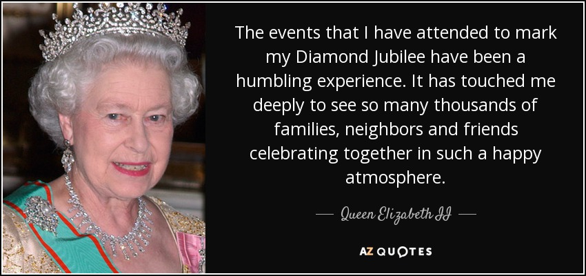 The events that I have attended to mark my Diamond Jubilee have been a humbling experience. It has touched me deeply to see so many thousands of families, neighbors and friends celebrating together in such a happy atmosphere. - Queen Elizabeth II