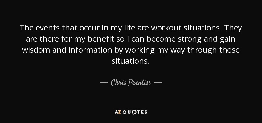 The events that occur in my life are workout situations. They are there for my benefit so I can become strong and gain wisdom and information by working my way through those situations. - Chris Prentiss