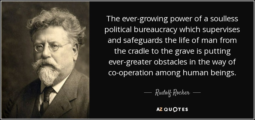 The ever-growing power of a soulless political bureaucracy which supervises and safeguards the life of man from the cradle to the grave is putting ever-greater obstacles in the way of co-operation among human beings. - Rudolf Rocker