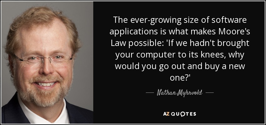 The ever-growing size of software applications is what makes Moore's Law possible: 'If we hadn't brought your computer to its knees, why would you go out and buy a new one?' - Nathan Myhrvold
